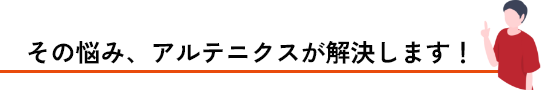 その悩み、アルテニクスが解決します!